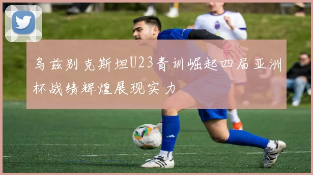 乌兹别克斯坦U23青训崛起四届亚洲杯战绩辉煌展现实力