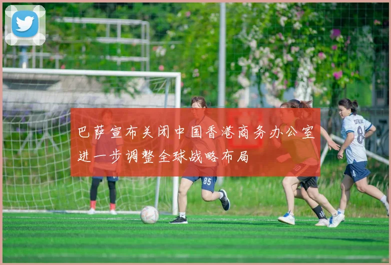 巴萨宣布关闭中国香港商务办公室进一步调整全球战略布局
