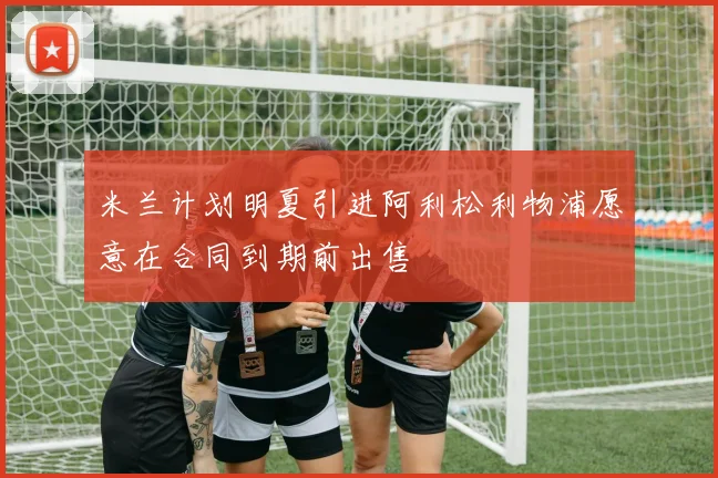 米兰计划明夏引进阿利松利物浦愿意在合同到期前出售