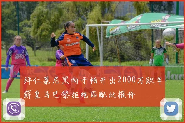 拜仁慕尼黑向于帕开出2000万欧年薪皇马巴黎拒绝匹配此报价
