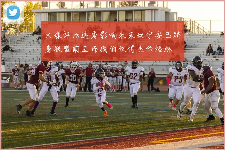 火媒评论选秀影响未来坎宁安已跻身联盟前五而我们仅得杰伦格林
