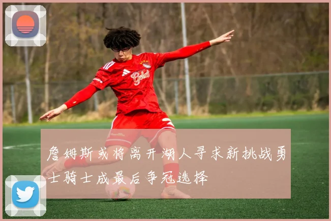 詹姆斯或将离开湖人寻求新挑战勇士骑士成最后争冠选择