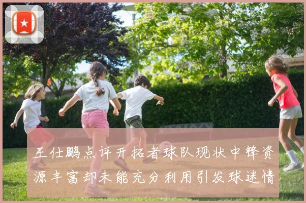 王仕鹏点评开拓者球队现状中锋资源丰富却未能充分利用引发球迷情感交织