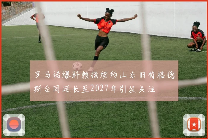 罗马诺爆料赖扬续约山东旧将格德斯合同延长至2027年引发关注
