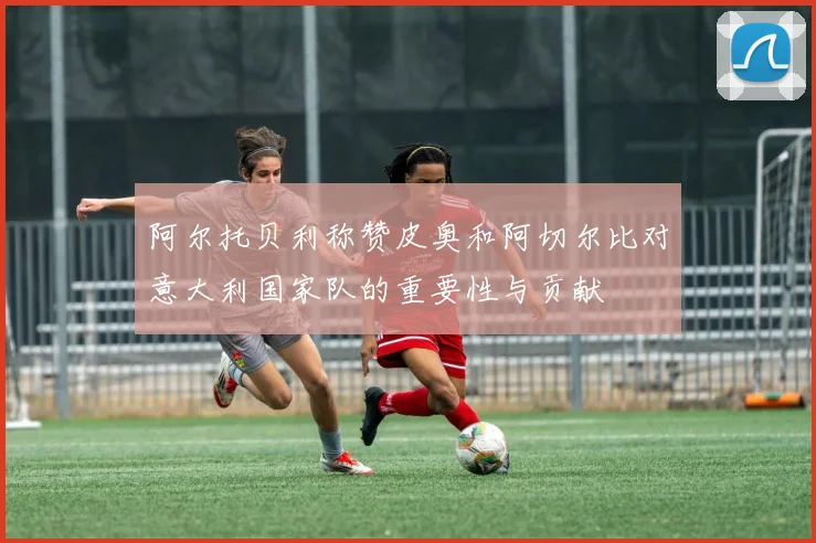 阿尔托贝利称赞皮奥和阿切尔比对意大利国家队的重要性与贡献