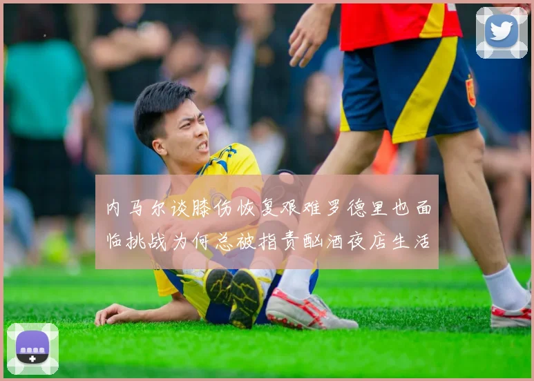 内马尔谈膝伤恢复艰难罗德里也面临挑战为何总被指责酗酒夜店生活