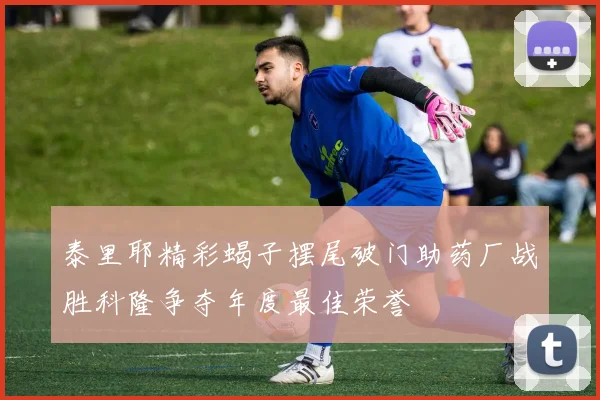 泰里耶精彩蝎子摆尾破门助药厂战胜科隆争夺年度最佳荣誉