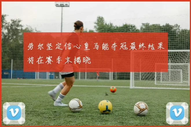 劳尔坚定信心皇马能夺冠最终结果将在赛季末揭晓