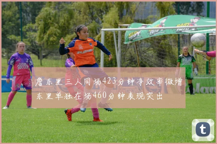 詹东里三人同场423分钟净效率微增东里单独在场460分钟表现突出
