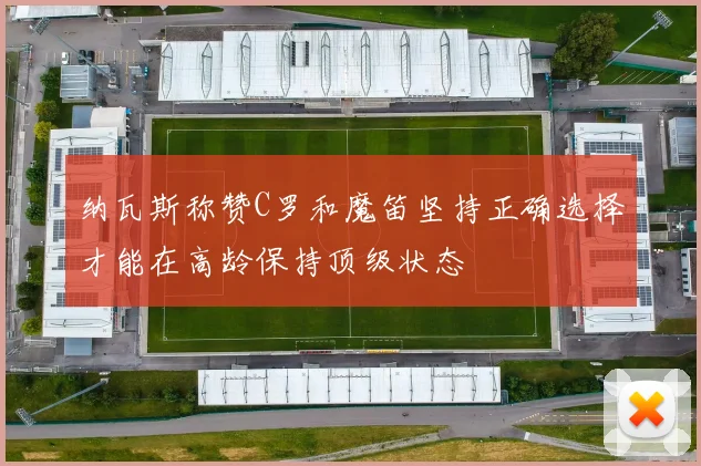 纳瓦斯称赞C罗和魔笛坚持正确选择才能在高龄保持顶级状态