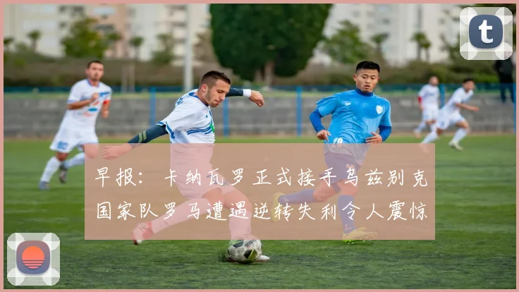 早报：卡纳瓦罗正式接手乌兹别克国家队罗马遭遇逆转失利令人震惊