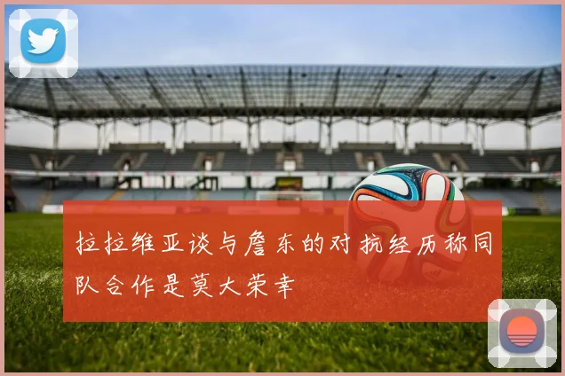 拉拉维亚谈与詹东的对抗经历称同队合作是莫大荣幸