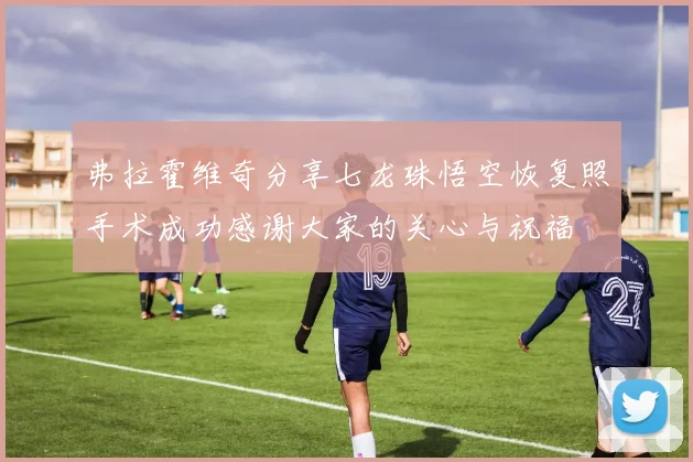 弗拉霍维奇分享七龙珠悟空恢复照手术成功感谢大家的关心与祝福