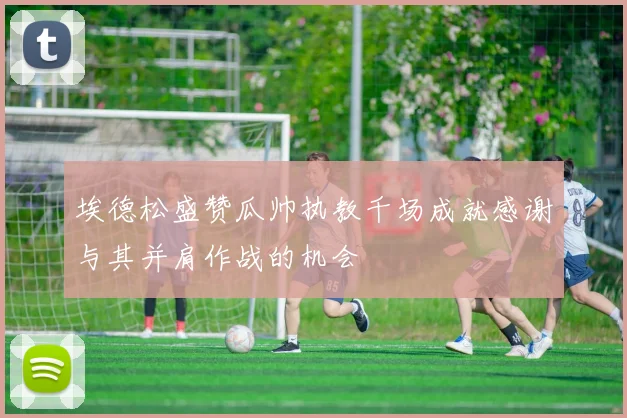 埃德松盛赞瓜帅执教千场成就感谢与其并肩作战的机会