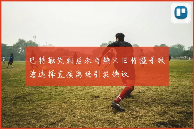 巴特勒失利后未与热火旧将握手致意选择直接离场引发热议