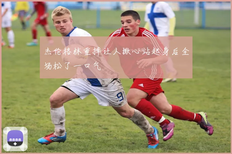 杰伦格林重摔让人揪心站起身后全场松了一口气