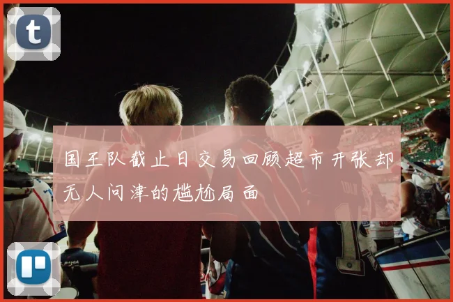 国王队截止日交易回顾超市开张却无人问津的尴尬局面