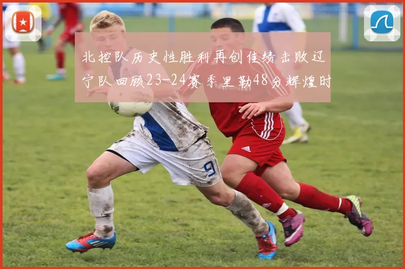 北控队历史性胜利再创佳绩击败辽宁队回顾23-24赛季里勒48分辉煌时刻