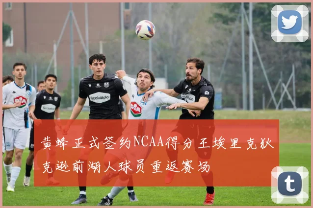 黄蜂正式签约NCAA得分王埃里克狄克逊前湖人球员重返赛场