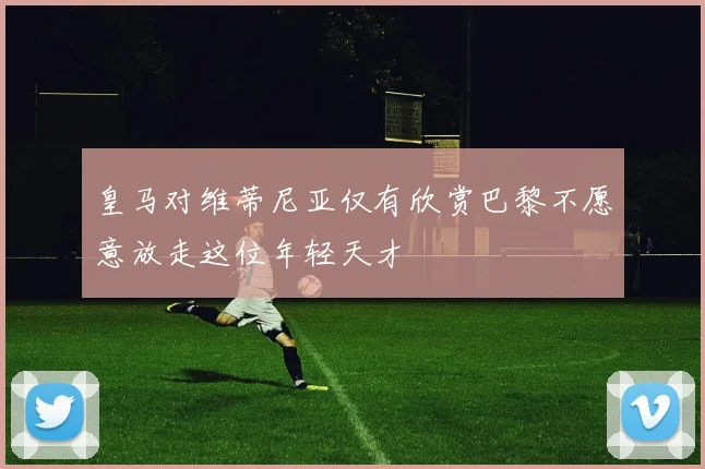 皇马对维蒂尼亚仅有欣赏巴黎不愿意放走这位年轻天才