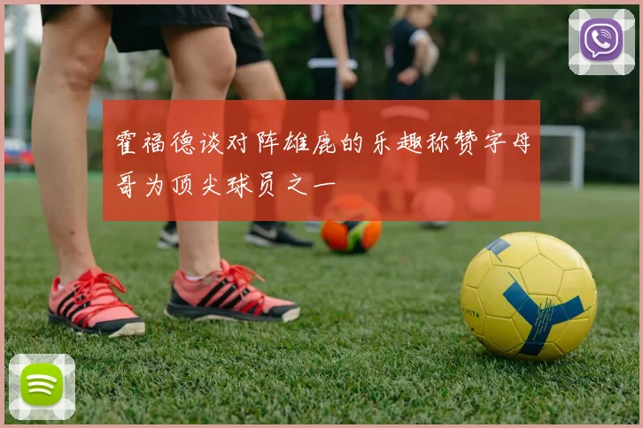 霍福德谈对阵雄鹿的乐趣称赞字母哥为顶尖球员之一