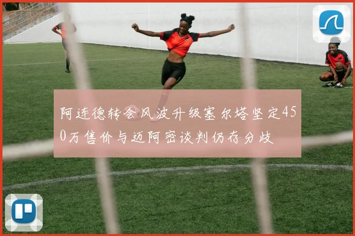 阿连德转会风波升级塞尔塔坚定450万售价与迈阿密谈判仍存分歧