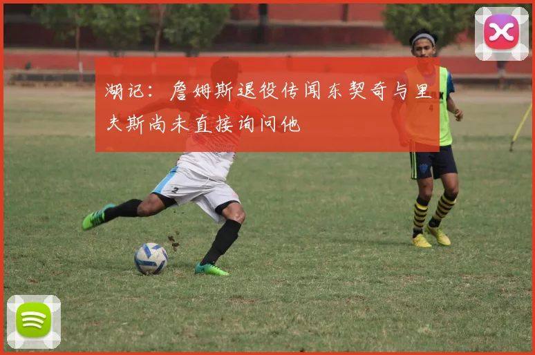 湖记：詹姆斯退役传闻东契奇与里夫斯尚未直接询问他