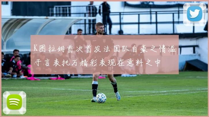K图拉姆首次首发法国队自豪之情溢于言表托万精彩表现在意料之中