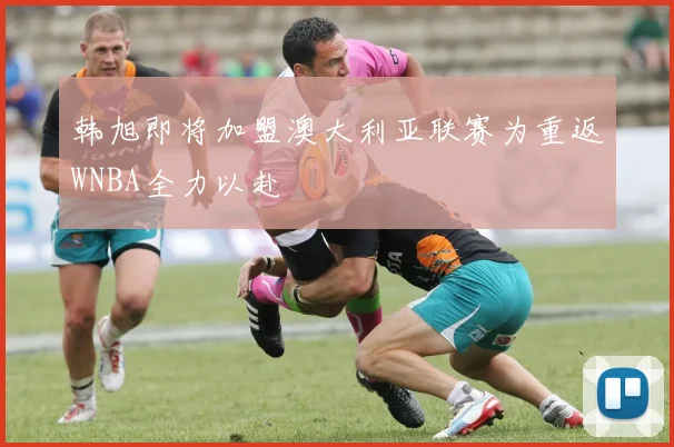 韩旭即将加盟澳大利亚联赛为重返WNBA全力以赴