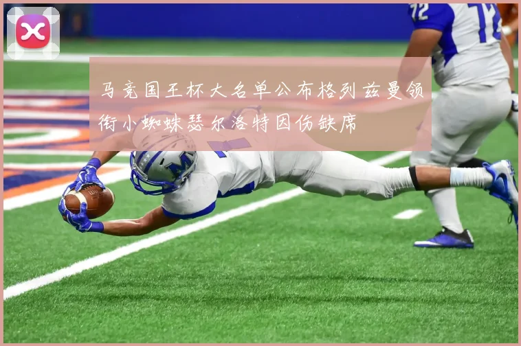 马竞国王杯大名单公布格列兹曼领衔小蜘蛛瑟尔洛特因伤缺席