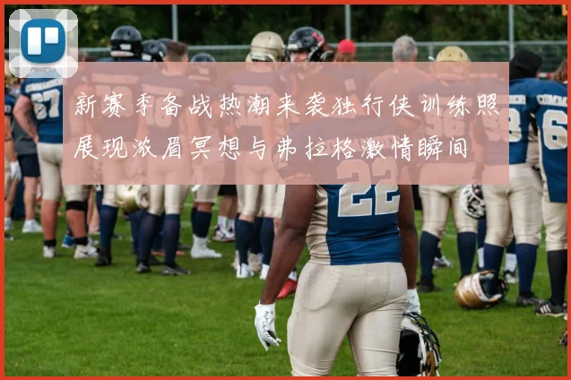 新赛季备战热潮来袭独行侠训练照展现浓眉冥想与弗拉格激情瞬间