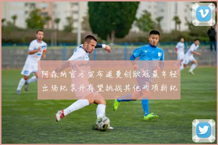 阿森纳官方宣布道曼创欧冠最年轻出场纪录并有望挑战其他两项新纪录