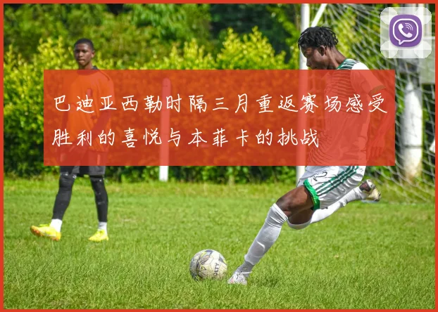 巴迪亚西勒时隔三月重返赛场感受胜利的喜悦与本菲卡的挑战