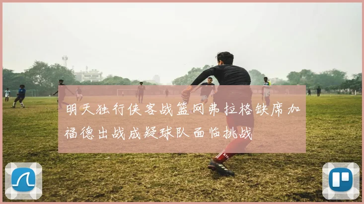 明天独行侠客战篮网弗拉格缺席加福德出战成疑球队面临挑战