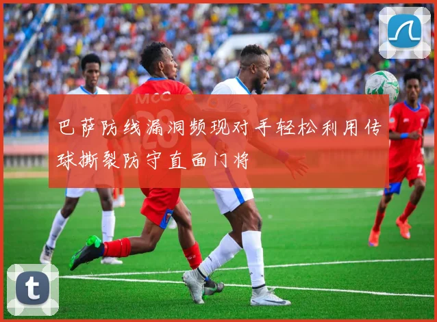 巴萨防线漏洞频现对手轻松利用传球撕裂防守直面门将