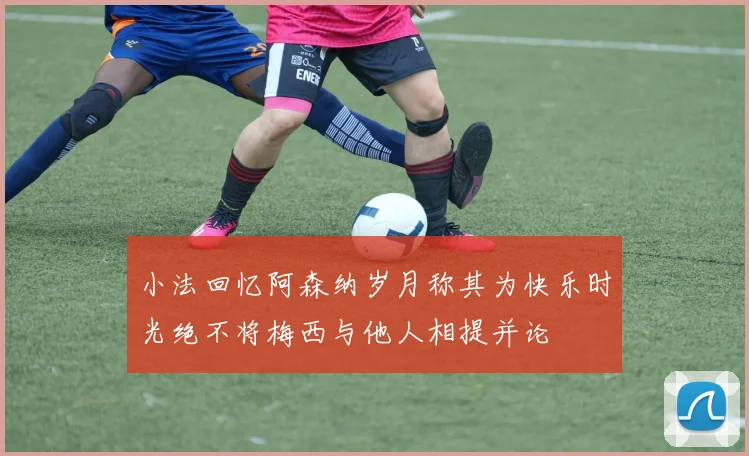 小法回忆阿森纳岁月称其为快乐时光绝不将梅西与他人相提并论