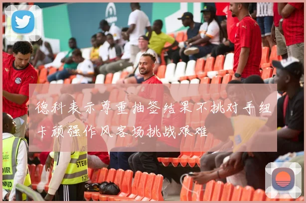 德科表示尊重抽签结果不挑对手纽卡顽强作风客场挑战艰难