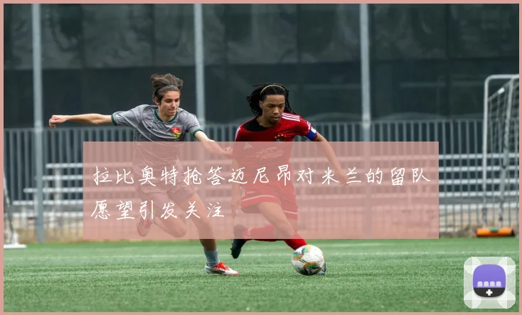 拉比奥特抢答迈尼昂对米兰的留队愿望引发关注