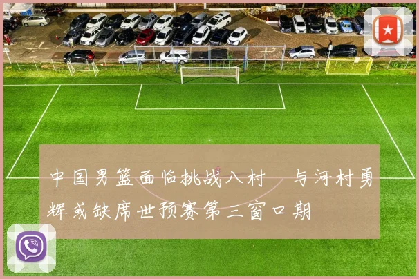 中国男篮面临挑战八村塁与河村勇辉或缺席世预赛第三窗口期