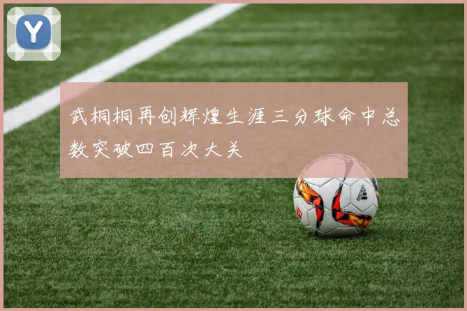 武桐桐再创辉煌生涯三分球命中总数突破四百次大关