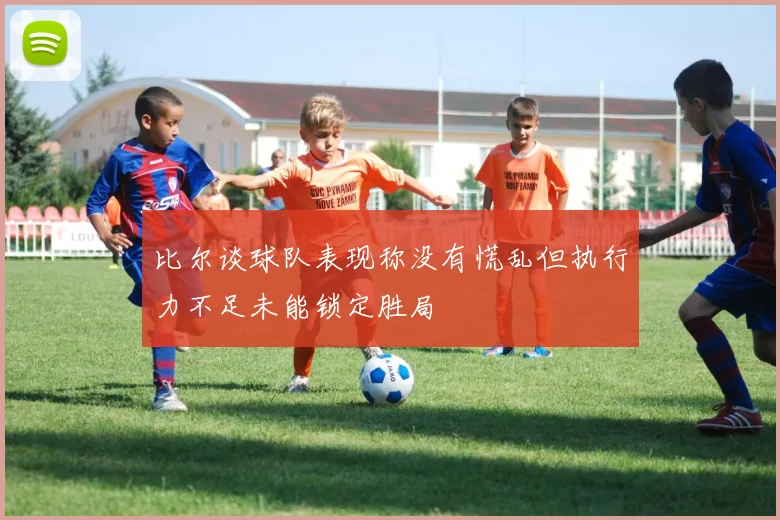 比尔谈球队表现称没有慌乱但执行力不足未能锁定胜局