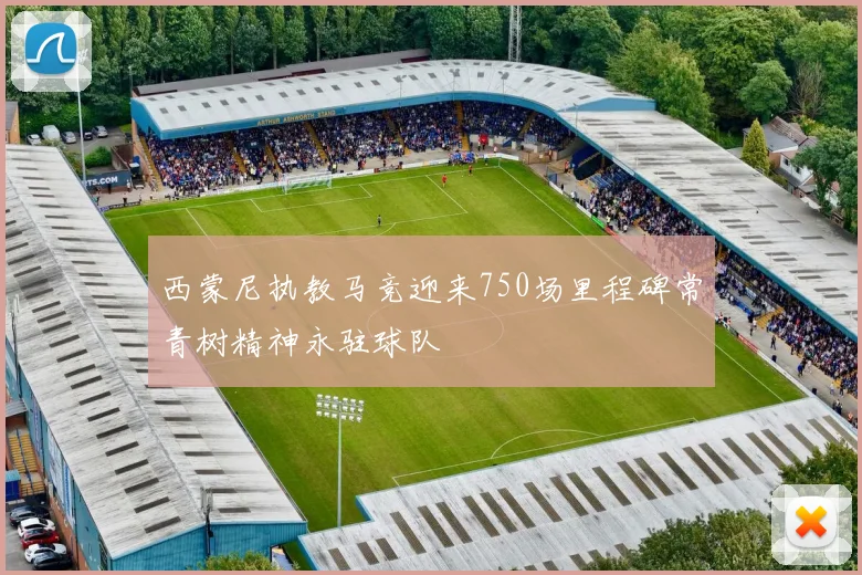 西蒙尼执教马竞迎来750场里程碑常青树精神永驻球队