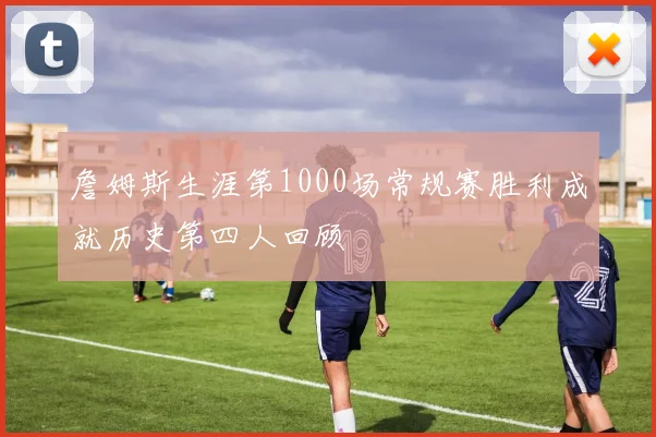 詹姆斯生涯第1000场常规赛胜利成就历史第四人回顾