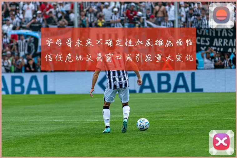 字母哥未来不确定性加剧雄鹿面临信任危机交易窗口或引发重大变化