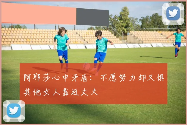 阿耶莎心中矛盾：不愿努力却又惧其他女人靠近丈夫
