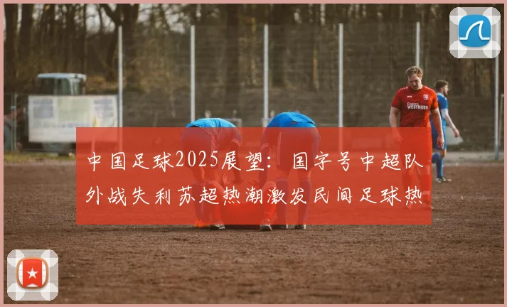 中国足球2025展望：国字号中超队外战失利苏超热潮激发民间足球热情