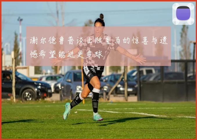 谢尔德鲁普谈击败皇马的惊喜与遗憾希望能进更多球